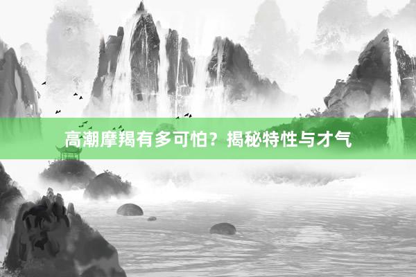 高潮摩羯有多可怕？揭秘特性与才气