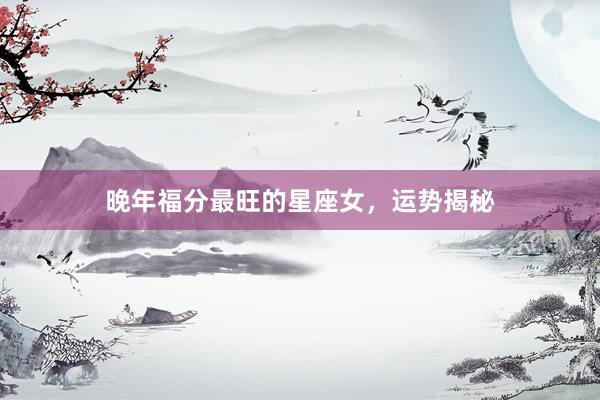 晚年福分最旺的星座女，运势揭秘